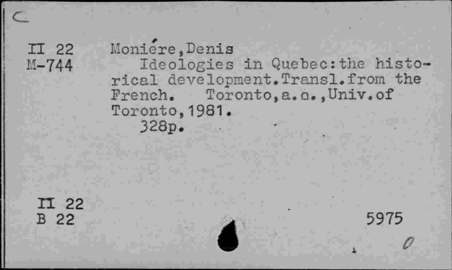 ﻿n 22
M-744
Moniere,Denis
Ideologies in Quebec:the histo rical development.Transl.from the French.	Toronto,a.o.,Univ.of
Toronto,1981•
328p.
H 22
B 22
5975